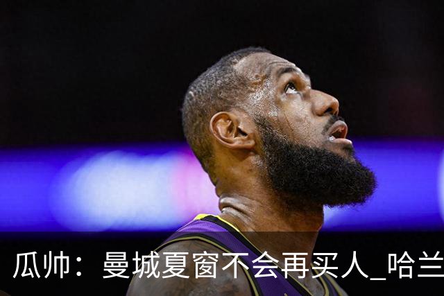 瓜帅：曼城夏窗不会再买人 哈兰德替补已在阵中