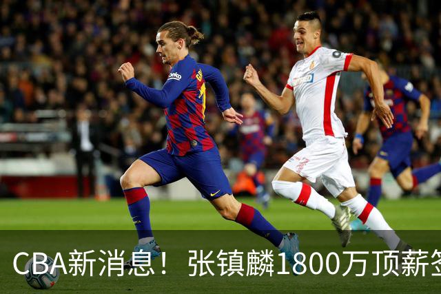 CBA新消息！张镇麟1800万顶薪签约，范子铭主动申请交易加盟劲旅